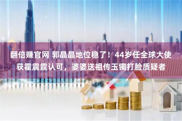 翻倍赚官网 郭晶晶地位稳了！44岁任全球大使获霍震霆认可，婆婆送祖传玉镯打脸质疑者
