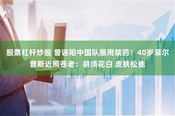 股票杠杆炒股 曾诬陷中国队服用禁药！40岁菲尔普斯近照苍老：胡须花白 皮肤松弛
