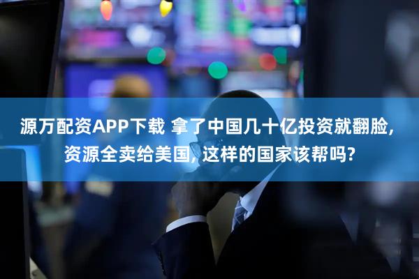 源万配资APP下载 拿了中国几十亿投资就翻脸, 资源全卖给美国, 这样的国家该帮吗?