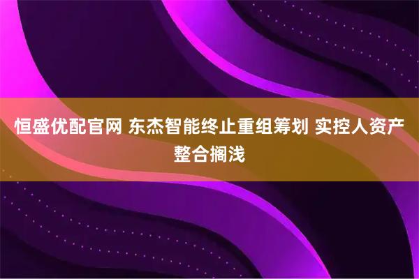 恒盛优配官网 东杰智能终止重组筹划 实控人资产整合搁浅
