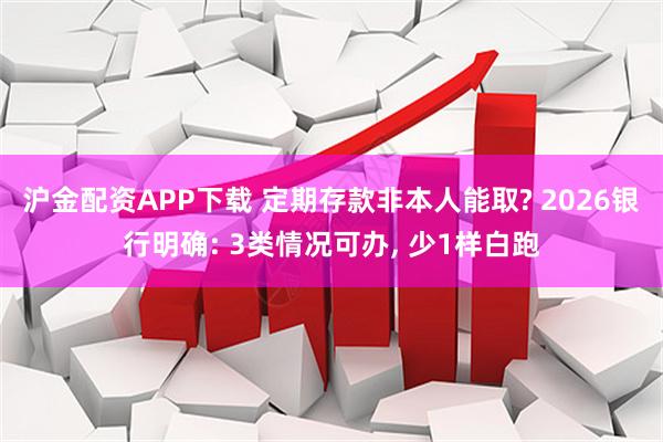 沪金配资APP下载 定期存款非本人能取? 2026银行明确: 3类情况可办, 少1样白跑