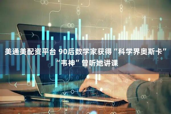 美通美配资平台 90后数学家获得“科学界奥斯卡” “韦神”曾听她讲课