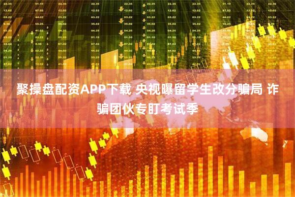 聚操盘配资APP下载 央视曝留学生改分骗局 诈骗团伙专盯考试季