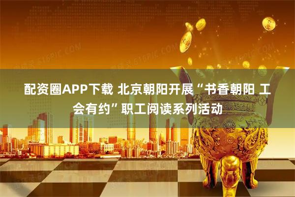 配资圈APP下载 北京朝阳开展“书香朝阳 工会有约”职工阅读系列活动