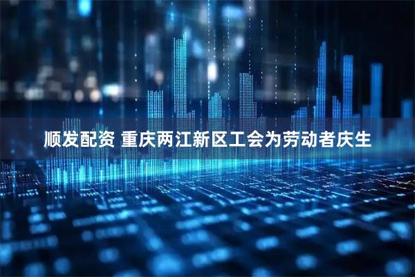 顺发配资 重庆两江新区工会为劳动者庆生
