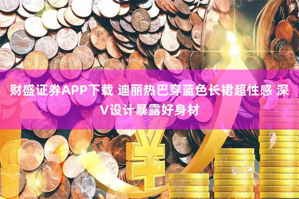 财盛证券APP下载 迪丽热巴穿蓝色长裙超性感 深V设计暴露好身材