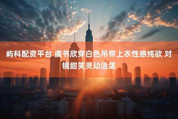 屿科配资平台 虞书欣穿白色吊带上衣性感纯欲 对镜甜笑灵动活泼