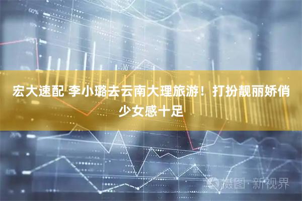 宏大速配 李小璐去云南大理旅游！打扮靓丽娇俏少女感十足