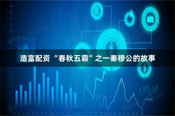 造富配资 “春秋五霸”之一秦穆公的故事