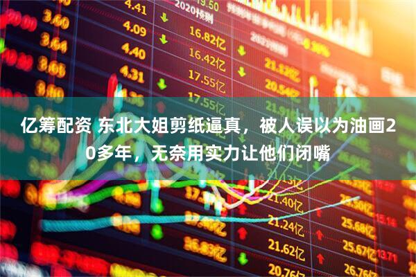 亿筹配资 东北大姐剪纸逼真，被人误以为油画20多年，无奈用实力让他们闭嘴