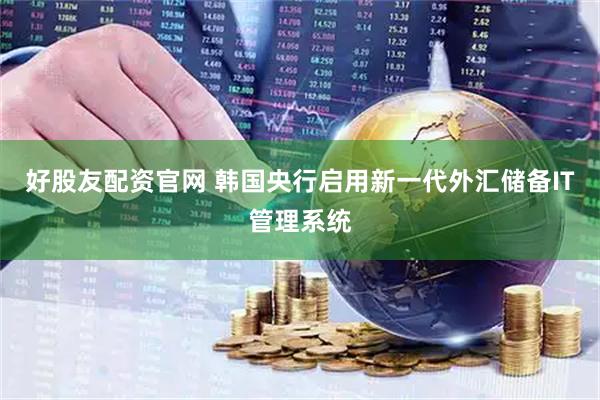 好股友配资官网 韩国央行启用新一代外汇储备IT管理系统