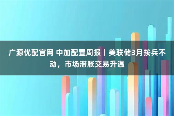 广源优配官网 中加配置周报｜美联储3月按兵不动，市场滞胀交易升温