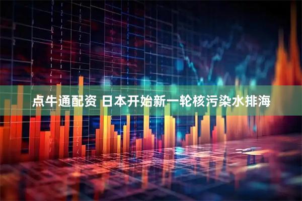 点牛通配资 日本开始新一轮核污染水排海