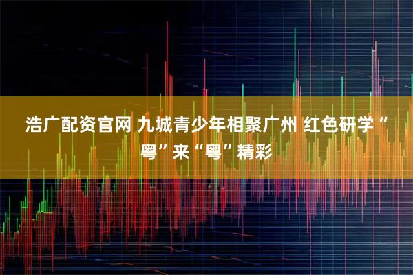 浩广配资官网 九城青少年相聚广州 红色研学“粤”来“粤”精彩