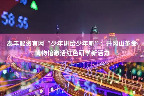 泰丰配资官网 “少年讲给少年听”：井冈山革命博物馆激活红色研学新活力